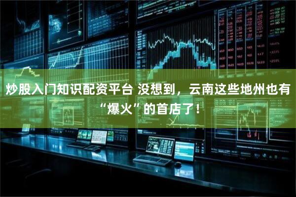 炒股入门知识配资平台 没想到，云南这些地州也有“爆火”的首店了！