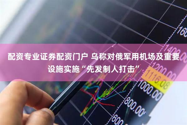 配资专业证券配资门户 乌称对俄军用机场及重要设施实施“先发制人打击”