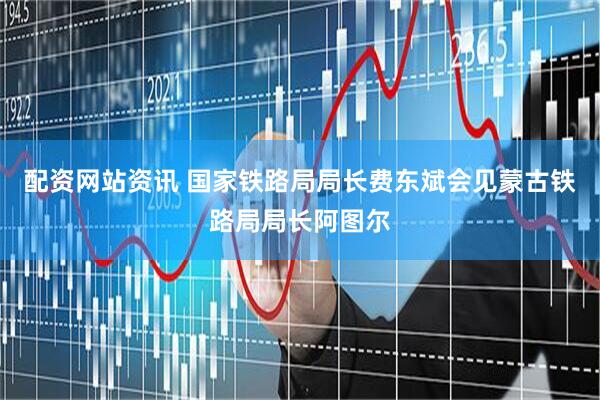 配资网站资讯 国家铁路局局长费东斌会见蒙古铁路局局长阿图尔