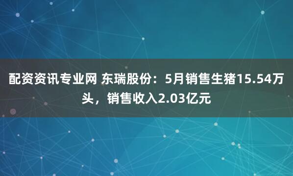 配资资讯专业网 东瑞股份：5月销售生猪15.54万头，销售收入2.03亿元
