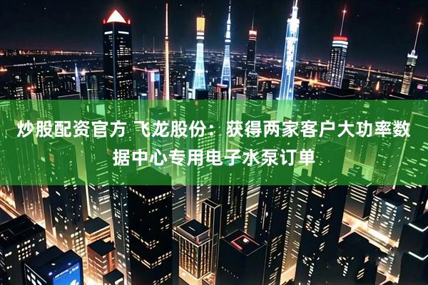 炒股配资官方 飞龙股份：获得两家客户大功率数据中心专用电子水泵订单