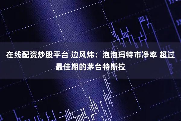 在线配资炒股平台 边风炜：泡泡玛特市净率 超过最佳期的茅台特斯拉