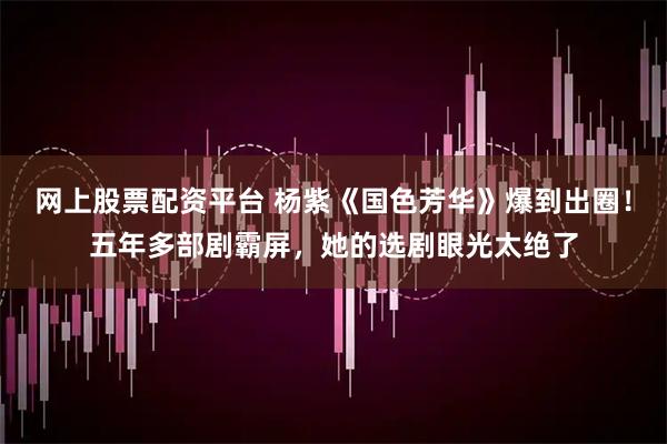 网上股票配资平台 杨紫《国色芳华》爆到出圈！五年多部剧霸屏，她的选剧眼光太绝了