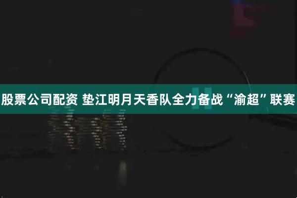 股票公司配资 垫江明月天香队全力备战“渝超”联赛