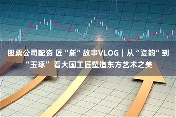 股票公司配资 匠“新”故事VLOG｜从“瓷韵”到“玉琢” 看大国工匠塑造东方艺术之美