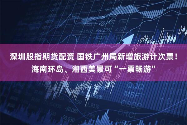 深圳股指期货配资 国铁广州局新增旅游计次票！海南环岛、湘西美景可“一票畅游”