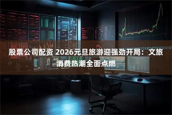 股票公司配资 2026元旦旅游迎强劲开局：文旅消费热潮全面点燃