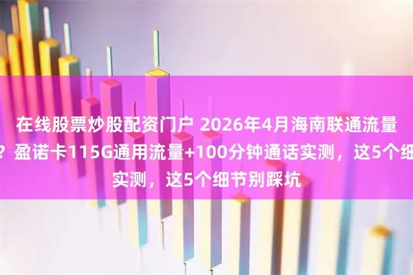 在线股票炒股配资门户 2026年4月海南联通流量卡怎么选？盈诺卡115G通用流量+100分钟通话实测，这5个细节别踩坑