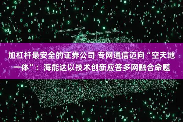 加杠杆最安全的证券公司 专网通信迈向“空天地一体”：海能达以技术创新应答多网融合命题