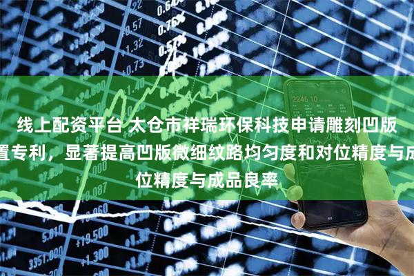 线上配资平台 太仓市祥瑞环保科技申请雕刻凹版微刻装置专利，显著提高凹版微细纹路均匀度和对位精度与成品良率