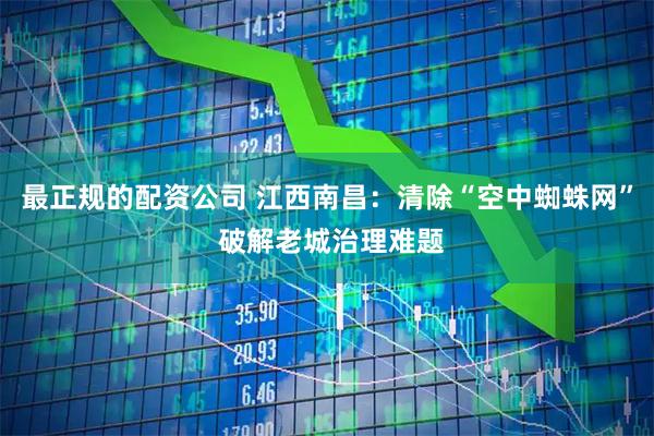 最正规的配资公司 江西南昌：清除“空中蜘蛛网” 破解老城治理难题