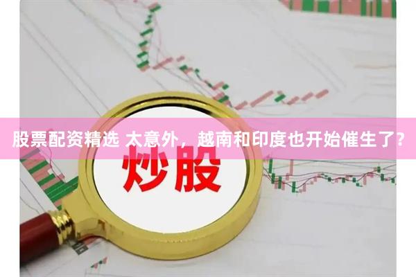 股票配资精选 太意外，越南和印度也开始催生了？