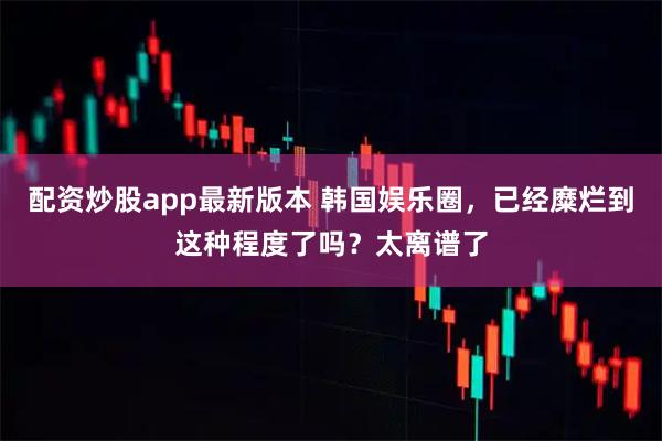 配资炒股app最新版本 韩国娱乐圈，已经糜烂到这种程度了吗？太离谱了