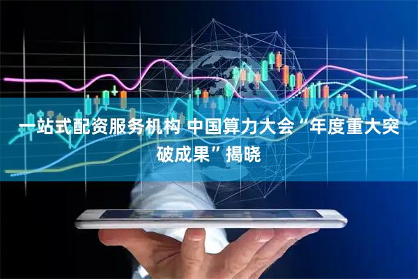 一站式配资服务机构 中国算力大会“年度重大突破成果”揭晓