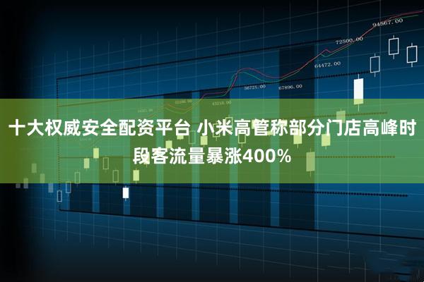 十大权威安全配资平台 小米高管称部分门店高峰时段客流量暴涨400%